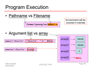 Program Execution
• Pathname vs Filename
                                                Environment will be
                                                covered in tutorials
                 /home/tywong/os/shell.c



• Argument list vs array
                                           array[0]        /bin/ls
execl(“/bin/ls”, “/bin/ls”, “-l”, NULL);

                                           array[1]        /bin/ls
execle(“/bin/ls”, array);
                                           array[2]         -l

                                           array[3]      NULL

Fall semester               CEG/CSC 3150                     Page 46
2008-2009
 