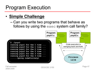 Program Execution
• Simple Challenge
     – Can you write two programs that behave as
       follows by using the exec system call family?
                                          Program:           Program:
                                          yoyo1.c            yoyo2.c


     $ ./yoyo1
     running yoyo1 for the 1 time   ...                 Code execution is
     running yoyo2 for the 1 time   ...              swinging back and forth.
     running yoyo1 for the 2 time   ...
     running yoyo2 for the 2 time   ...
     running yoyo1 for the 3 time   ...
     running yoyo2 for the 3 time   ...
     ......(going indefinitely)                           Process
                                                            1234

Fall semester                   CEG/CSC 3150                                Page 47
2008-2009
 