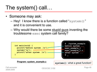 The system() call…
• Someone may ask:
     – Hey! I know there is a function called “system()”
       and it is convenient to use.
     – Why would there be some stupid guys inventing the
       troublesome exec system call family?


                                                        $ ./system_example
          int main(void) {                              before system ...
            printf(“before system …n”);                exec_example_1
            system(“ls”);                               exec_example_1.c
            printf(“after system …n”);                 after system ...
          }                                             $ _


                Program: system_example.c
                                                system(): what a great function!
Fall semester                        CEG/CSC 3150                        Page 48
2008-2009
 