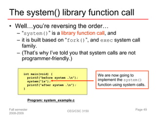 The system() library function call
• Well…you’re reversing the order…
     – “system()” is a library function call, and
     – it is built based on “fork()”, and exec system call
       family.
     – (That’s why I’ve told you that system calls are not
       programmer-friendly.)

          int main(void) {
                                                    We are now going to
            printf(“before system …n”);
            system(“ls”);                           implement the system()
            printf(“after system …n”);             function using system calls.
          }


                Program: system_example.c

Fall semester                        CEG/CSC 3150                         Page 49
2008-2009
 