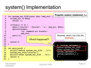 system() Implementation
                                                     Program: system_implement_1.c
 1   int system_ver_3150(const char *cmd_str) {
 2     if(cmd_str == NULL)
 3       return -1;
 4
 5       if(fork() == 0) {
 6         execl("/bin/sh", "/bin/sh", "-c", cmd_str, NULL);
 7         fprintf(stderr,
 8                 "%s: command not foundn",
 9                 cmd_str);
10         exit(-1);                                 However, when I run it for the
11       }                                                   2nd time…
12                          What’d happened?!
13       return 0;
14   }
15                                                      $ ./system_implement_1
16   int main(void) {                                   before system_ver_3150 ...
17     printf("before system_ver_3150 ...n");          after system_ver_3150 ...
18     system_ver_3150("/bin/ls");                      system_implement_1
19     printf("after system_ver_3150 ...n");           system_implement_1.c
20     return 0;                                        $ _
21   }

 Fall semester                        CEG/CSC 3150                            Page 51
 2008-2009
 