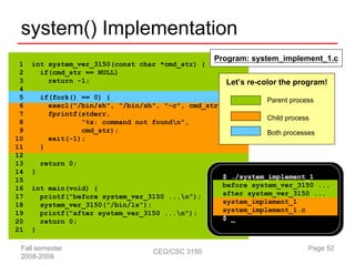 system() Implementation
                                                   Program: system_implement_1.c
 1   int system_ver_3150(const char *cmd_str) {
 2     if(cmd_str == NULL)
 3       return -1;                                  Let’s re-color the program!
 4
 5       if(fork() == 0) {                                     Parent process
 6         execl("/bin/sh", "/bin/sh", "-c", cmd_str, NULL);
 7         fprintf(stderr,
                                                               Child process
 8                 "%s: command not foundn",
 9                 cmd_str);                                   Both processes
10         exit(-1);
11       }
12
13       return 0;
14   }
15                                                   $ ./system_implement_1
16   int main(void) {                                before system_ver_3150 ...
17     printf("before system_ver_3150 ...n");       after system_ver_3150 ...
18     system_ver_3150("/bin/ls");                   system_implement_1
19     printf("after system_ver_3150 ...n");        system_implement_1.c
20     return 0;                                     $ _
21   }

 Fall semester                      CEG/CSC 3150                           Page 52
 2008-2009
 