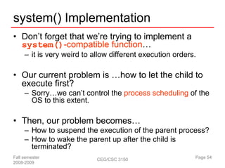 system() Implementation
• Don’t forget that we’re trying to implement a
  system()-compatible function…
     – it is very weird to allow different execution orders.

• Our current problem is …how to let the child to
  execute first?
     – Sorry…we can’t control the process scheduling of the
       OS to this extent.

• Then, our problem becomes…
     – How to suspend the execution of the parent process?
     – How to wake the parent up after the child is
       terminated?
Fall semester               CEG/CSC 3150                   Page 54
2008-2009
 