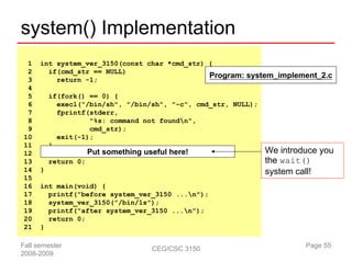 system() Implementation
 1    int system_ver_3150(const char *cmd_str) {
 2      if(cmd_str == NULL)
                                               Program: system_implement_2.c
 3        return -1;
 4
 5        if(fork() == 0) {
 6          execl("/bin/sh", "/bin/sh", "-c", cmd_str, NULL);
 7          fprintf(stderr,
 8                  "%s: command not foundn",
 9                  cmd_str);
10          exit(-1);
11        }
12                    Put something useful here!                We introduce you
13        return 0;                                             the wait()
14    }                                                         system call!
15
16    int main(void) {
17      printf("before system_ver_3150 ...n");
18      system_ver_3150("/bin/ls");
19      printf("after system_ver_3150 ...n");
20      return 0;
21    }

Fall semester                         CEG/CSC 3150                       Page 55
2008-2009
 