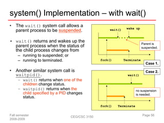 system() Implementation – with wait()
•   The wait() system call allows a                             wake up
    parent process to be suspended.                   wait()


• wait() returns and wakes up the
                                                                           Parent is
  parent process when the status of                                        suspended.
  the child process changes from
     – running to suspended; or
     – running to terminated.                    fork()        Terminate
                                                                             Case 1.

•   Another similar system call is                                           Case 2.
    waitpid().                                                   wait()
     – wait() returns when one of the
       children change status.
     – waitpid() returns when the                                     no suspension
       child specified by a PID changes                               is needed.
       status.

                                                 fork()   Terminate

Fall semester                     CEG/CSC 3150                             Page 56
2008-2009
 