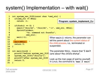 system() Implementation – with wait()
  1    int system_ver_3150(const char *cmd_str) {
  2      if(cmd_str == NULL)
  3        return -1;                          Program: system_implement_2.c
  4
  5        if(fork() == 0) {
  6          execl("/bin/sh", "/bin/sh", "-c", cmd_str, NULL);
  7          fprintf(stderr,
  8                  "%s: command not foundn",
  9                  cmd_str);
 10          exit(-1);                    When wait() returns, the parameter can
 11        }
                                          tell the parent about the current status of
 12        wait(NULL);
 13        return 0;                      the child process, i.e., terminated or
 14    }                                     suspended.
 15
 16    int main(void) {                 The parameter NULL means that “I don’t
 17      printf("before system_ver_3150 care about the child’s status”.
                                         ...n");
 18      system_ver_3150("/bin/ls");
 19      printf("after system_ver_3150 ...n");
 20      return 0;
                                        Look up the man page of wait by yourself.
 21    }                                In Linux, the command is: “man 2 wait”


Fall semester                         CEG/CSC 3150                              Page 57
2008-2009
 