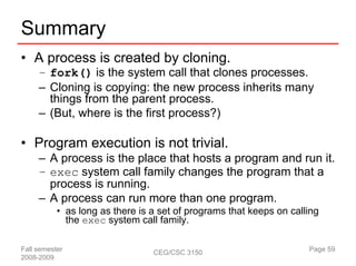 Summary
• A process is created by cloning.
     – fork() is the system call that clones processes.
     – Cloning is copying: the new process inherits many
       things from the parent process.
     – (But, where is the first process?)

• Program execution is not trivial.
     – A process is the place that hosts a program and run it.
     – exec system call family changes the program that a
       process is running.
     – A process can run more than one program.
           • as long as there is a set of programs that keeps on calling
             the exec system call family.

Fall semester                    CEG/CSC 3150                        Page 59
2008-2009
 