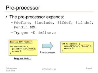 Pre-processor
• The pre-processor expands:
     – #define, #include, #ifdef, #ifndef,
       #endif, etc.
     – Try: gcc –E define.c

    #define TXT “hello”
                                              int main(void) {
    int main(void) {                            printf(“%sn”, “hello” );
      printf(“%sn”, TXT );                     return 0;
      return 0;                               }
    }                         Pre-processor

         Program: hello.c



Fall semester                  CEG/CSC 3150                        Page 6
2008-2009
 