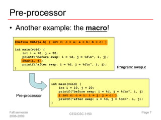 Pre-processor
• Another example: the macro!
   #define SWAP(a,b) { int c; c = a; a = b; b = c; }

   int main(void) {
       int i = 10, j = 20;
       printf("before swap: i = %d, j = %dn", i, j);
       SWAP(i, j);
       printf("after swap: i = %d, j = %dn", i, j);
   }                                                     Program: swap.c



                      int main(void) {
                          int i = 10, j = 20;
                          printf("before swap: i = %d, j = %dn", i, j)
    Pre-processor         { int c; c = i; i = j; j = c; };
                          printf("after swap: i = %d, j = %dn", i, j);
                      }


Fall semester                   CEG/CSC 3150                          Page 7
2008-2009
 