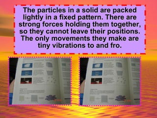 The particles in a   solid are packed lightly in a fixed pattern. There are strong forces holding them together, so they cannot leave their positions. The only movements they make are tiny vibrations to and fro. 