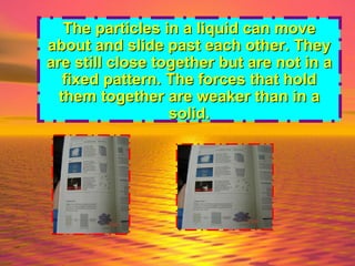 The particles in a liquid can move about and slide past each other. They are still close together but are not in a fixed pattern. The forces that hold them together are weaker than in a solid. 