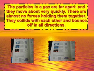 The particles in a gas are far apart, and they move about very quickly. There are almost no forces holding them together. They collide with each other and bounce off in all directions. 