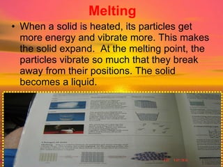 Melting When a solid is heated, its particles get more energy and vibrate more. This makes the solid expand.  At the melting point, the particles vibrate so much that they break away from their positions. The solid becomes a liquid. 