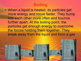 Boiling When a liquid is heated, its particles get more energy and move faster. They bump into each other more often and bounce further apart. At the boiling point, the particles get enough energy to overcome the forces holding them together. They break away from the liquid and form a gas 