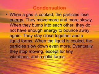 Condensation When a gas is cooked, the particles lose energy. They move more and more slowly. When they bump into each other, they do not have enough energy to bounce away again. They stay close together and a liquid forms. When the liquid is cooled, the particles slow down even more. Eventually they stop moving, except for tiny vibrations, and a solid forms. 