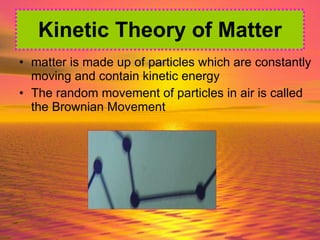 matter is made up of particles which are constantly moving and contain kinetic energy The random movement of particles in air is called the Brownian Movement Kinetic Theory of Matter 