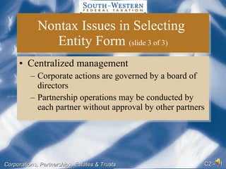 Nontax Issues in Selecting  Entity Form  (slide 3 of 3) Centralized management Corporate actions are governed by a board of directors Partnership operations may be conducted by each partner without approval by other partners 