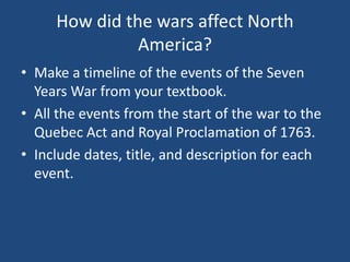 How did the wars affect North
America?
• Make a timeline of the events of the Seven
Years War from your textbook.
• All the events from the start of the war to the
Quebec Act and Royal Proclamation of 1763.
• Include dates, title, and description for each
event.
 