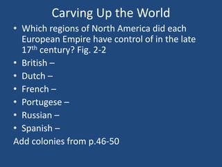 Carving Up the World
• Which regions of North America did each
European Empire have control of in the late
17th century? Fig. 2-2
• British –
• Dutch –
• French –
• Portugese –
• Russian –
• Spanish –
Add colonies from p.46-50
 