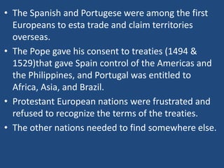 • The Spanish and Portugese were among the first
Europeans to esta trade and claim territories
overseas.
• The Pope gave his consent to treaties (1494 &
1529)that gave Spain control of the Americas and
the Philippines, and Portugal was entitled to
Africa, Asia, and Brazil.
• Protestant European nations were frustrated and
refused to recognize the terms of the treaties.
• The other nations needed to find somewhere else.
 