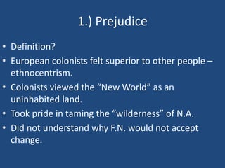 1.) Prejudice
• Definition?
• European colonists felt superior to other people –
ethnocentrism.
• Colonists viewed the “New World” as an
uninhabited land.
• Took pride in taming the “wilderness” of N.A.
• Did not understand why F.N. would not accept
change.
 