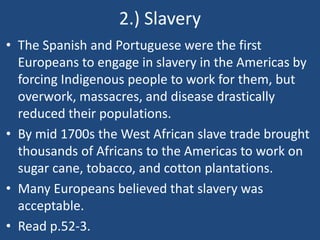 2.) Slavery
• The Spanish and Portuguese were the first
Europeans to engage in slavery in the Americas by
forcing Indigenous people to work for them, but
overwork, massacres, and disease drastically
reduced their populations.
• By mid 1700s the West African slave trade brought
thousands of Africans to the Americas to work on
sugar cane, tobacco, and cotton plantations.
• Many Europeans believed that slavery was
acceptable.
• Read p.52-3.
 