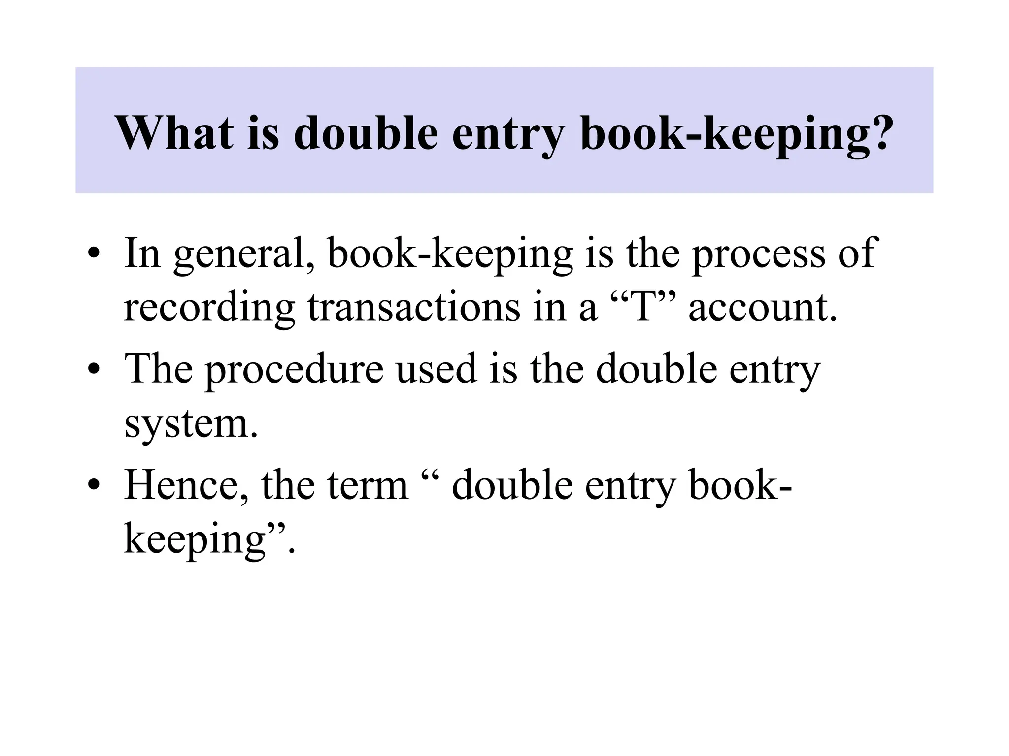 What is double entry book-keeping?
• In general, book-keeping is the process of
recording transactions in a “T” account.
• The procedure used is the double entry
system.
• Hence, the term “ double entry book-
keeping”.
 