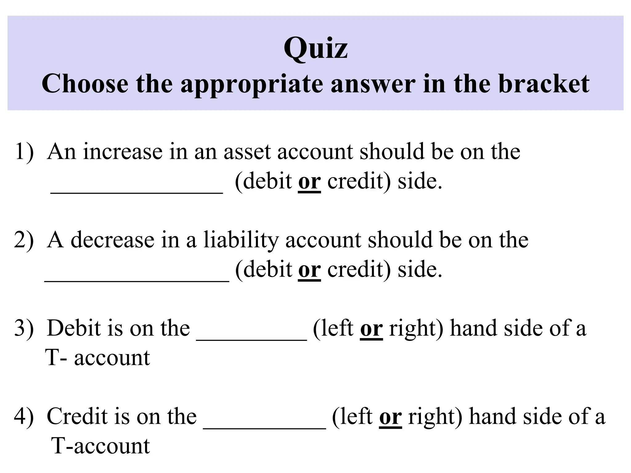 Quiz
Choose the appropriate answer in the bracket
1) An increase in an asset account should be on the
______________ (debit or credit) side.
2) A decrease in a liability account should be on the
_______________ (debit or credit) side.
3) Debit is on the _________ (left or right) hand side of a
T- account
4) Credit is on the __________ (left or right) hand side of a
T-account
 