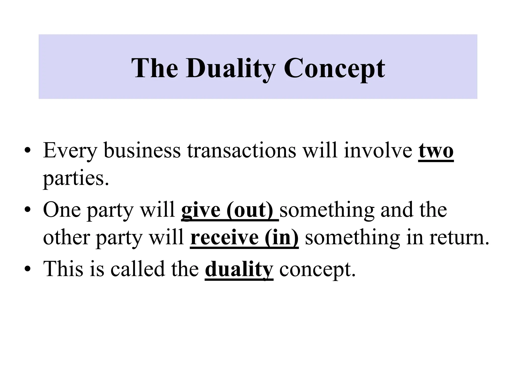 The Duality Concept
• Every business transactions will involve two
parties.
• One party will give (out) something and the
other party will receive (in) something in return.
• This is called the duality concept.
 