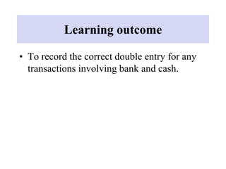 Learning outcome
• To record the correct double entry for any
transactions involving bank and cash.
 