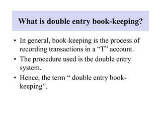 What is double entry book-keeping?
• In general, book-keeping is the process of
recording transactions in a “T” account.
• The procedure used is the double entry
system.
• Hence, the term “ double entry book-
keeping”.
 