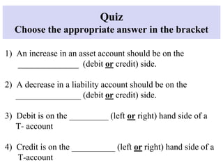 Quiz
Choose the appropriate answer in the bracket
1) An increase in an asset account should be on the
______________ (debit or credit) side.
2) A decrease in a liability account should be on the
_______________ (debit or credit) side.
3) Debit is on the _________ (left or right) hand side of a
T- account
4) Credit is on the __________ (left or right) hand side of a
T-account
 