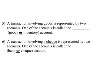 5) A transaction involving goods is represented by two
accounts. One of the accounts is called the _________
(goods or inventory) account.
6) A transaction involving a cheque is represented by two
accounts. One of the accounts is called the _________
(bank or cheque) account.
 