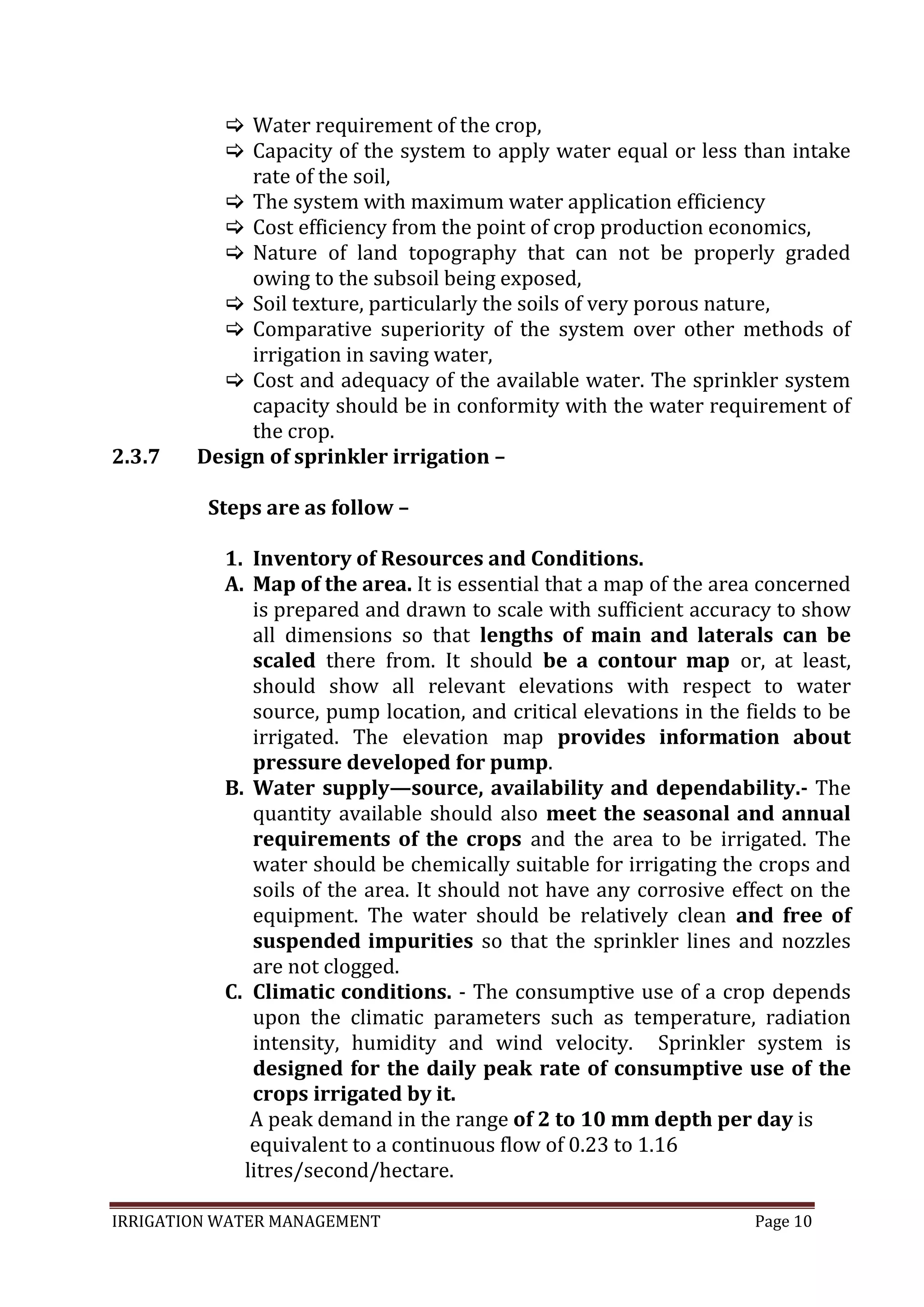 IRRIGATION WATER MANAGEMENT Page 10
2.3.7
 Water requirement of the crop,
 Capacity of the system to apply water equal or less than intake
rate of the soil,
 The system with maximum water application efficiency
 Cost efficiency from the point of crop production economics,
 Nature of land topography that can not be properly graded
owing to the subsoil being exposed,
 Soil texture, particularly the soils of very porous nature,
 Comparative superiority of the system over other methods of
irrigation in saving water,
 Cost and adequacy of the available water. The sprinkler system
capacity should be in conformity with the water requirement of
the crop.
Design of sprinkler irrigation –
Steps are as follow –
1. Inventory of Resources and Conditions.
A. Map of the area. It is essential that a map of the area concerned
is prepared and drawn to scale with sufficient accuracy to show
all dimensions so that lengths of main and laterals can be
scaled there from. It should be a contour map or, at least,
should show all relevant elevations with respect to water
source, pump location, and critical elevations in the fields to be
irrigated. The elevation map provides information about
pressure developed for pump.
B. Water supply—source, availability and dependability.- The
quantity available should also meet the seasonal and annual
requirements of the crops and the area to be irrigated. The
water should be chemically suitable for irrigating the crops and
soils of the area. It should not have any corrosive effect on the
equipment. The water should be relatively clean and free of
suspended impurities so that the sprinkler lines and nozzles
are not clogged.
C. Climatic conditions. - The consumptive use of a crop depends
upon the climatic parameters such as temperature, radiation
intensity, humidity and wind velocity. Sprinkler system is
designed for the daily peak rate of consumptive use of the
crops irrigated by it.
A peak demand in the range of 2 to 10 mm depth per day is
equivalent to a continuous flow of 0.23 to 1.16
litres/second/hectare.
 
