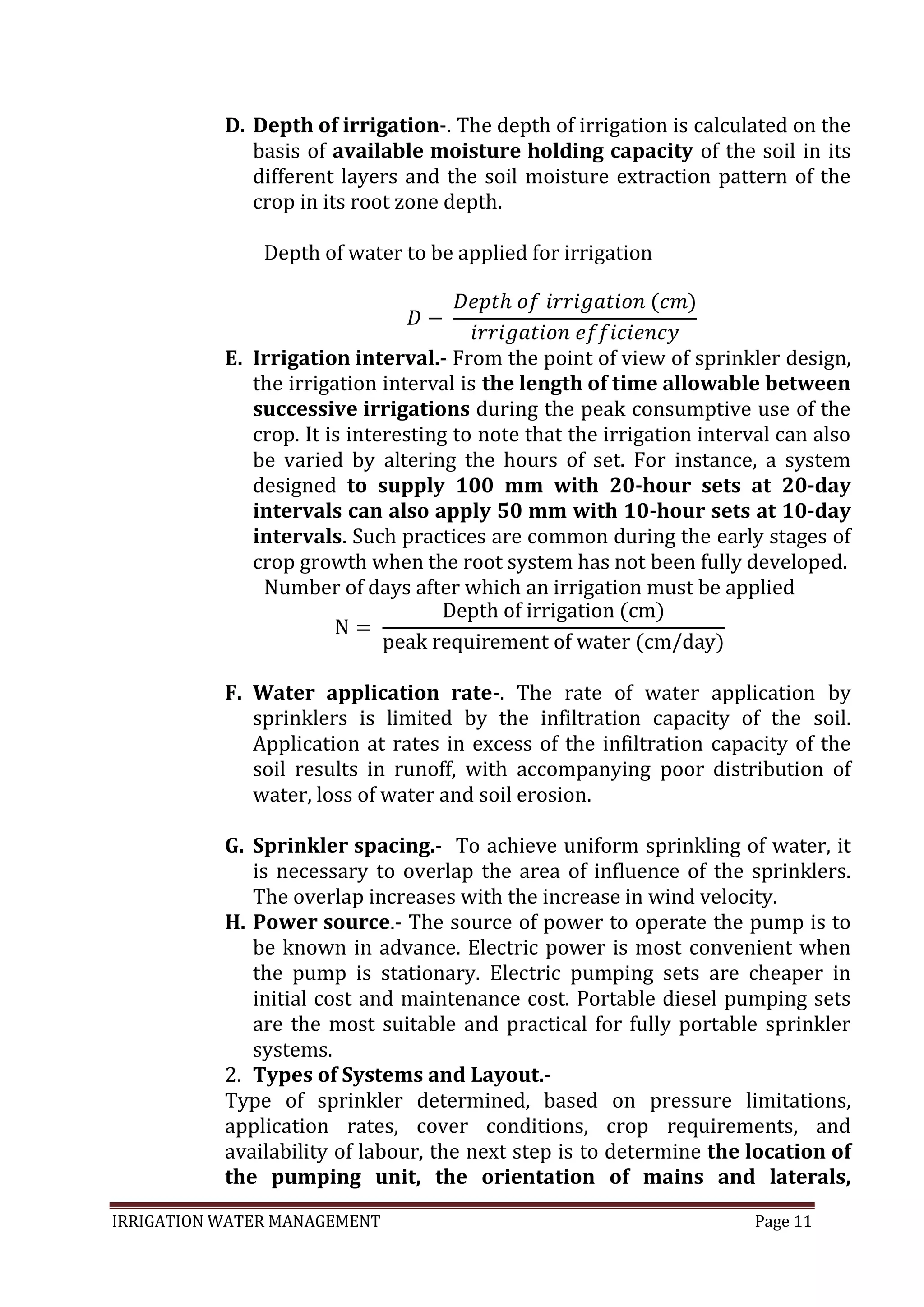 IRRIGATION WATER MANAGEMENT Page 11
D. Depth of irrigation-. The depth of irrigation is calculated on the
basis of available moisture holding capacity of the soil in its
different layers and the soil moisture extraction pattern of the
crop in its root zone depth.
Depth of water to be applied for irrigation
E. Irrigation interval.- From the point of view of sprinkler design,
the irrigation interval is the length of time allowable between
successive irrigations during the peak consumptive use of the
crop. It is interesting to note that the irrigation interval can also
be varied by altering the hours of set. For instance, a system
designed to supply 100 mm with 20-hour sets at 20-day
intervals can also apply 50 mm with 10-hour sets at 10-day
intervals. Such practices are common during the early stages of
crop growth when the root system has not been fully developed.
Number of days after which an irrigation must be applied
F. Water application rate-. The rate of water application by
sprinklers is limited by the infiltration capacity of the soil.
Application at rates in excess of the infiltration capacity of the
soil results in runoff, with accompanying poor distribution of
water, loss of water and soil erosion.
G. Sprinkler spacing.- To achieve uniform sprinkling of water, it
is necessary to overlap the area of influence of the sprinklers.
The overlap increases with the increase in wind velocity.
H. Power source.- The source of power to operate the pump is to
be known in advance. Electric power is most convenient when
the pump is stationary. Electric pumping sets are cheaper in
initial cost and maintenance cost. Portable diesel pumping sets
are the most suitable and practical for fully portable sprinkler
systems.
2. Types of Systems and Layout.-
Type of sprinkler determined, based on pressure limitations,
application rates, cover conditions, crop requirements, and
availability of labour, the next step is to determine the location of
the pumping unit, the orientation of mains and laterals,
 