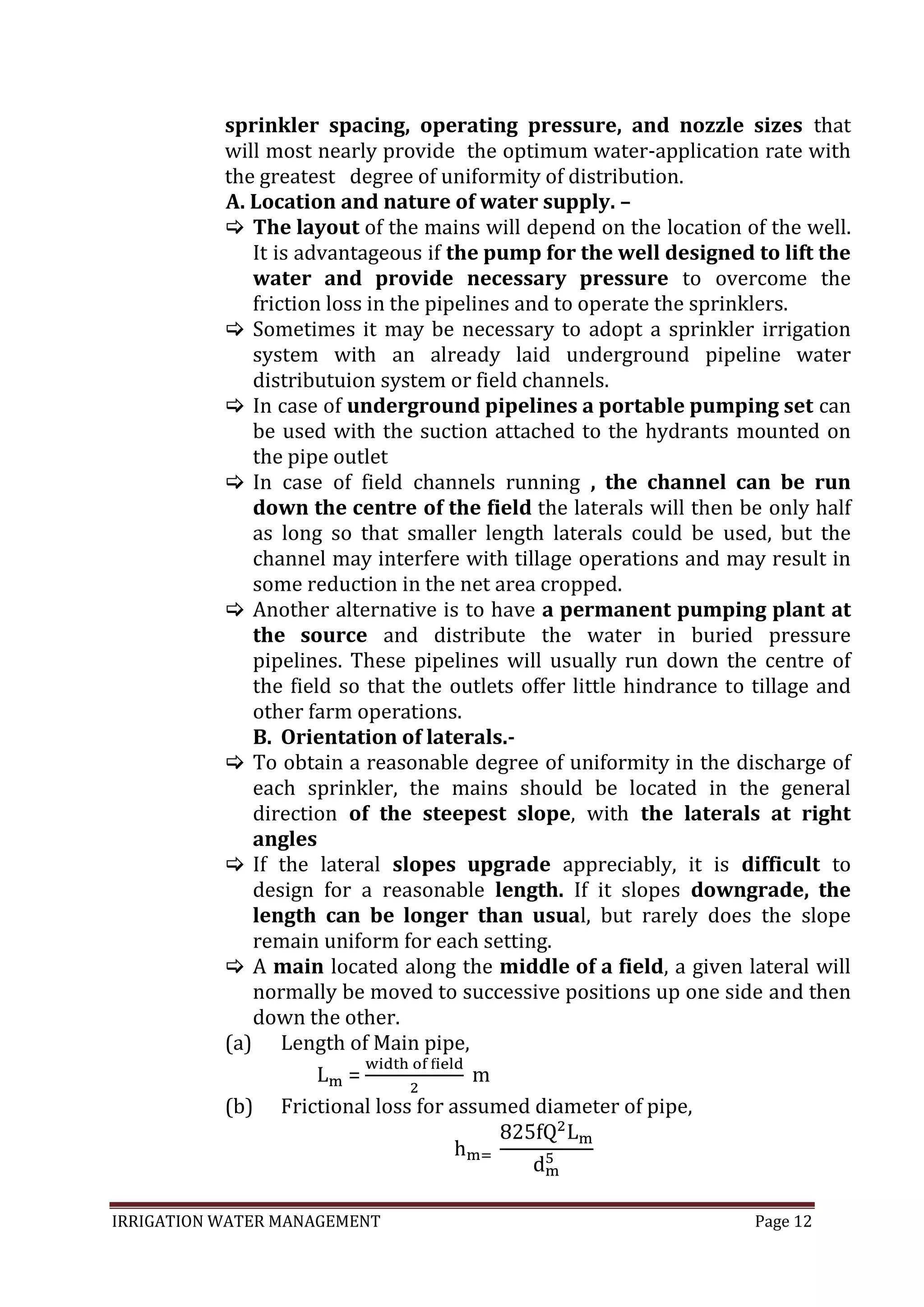 IRRIGATION WATER MANAGEMENT Page 12
sprinkler spacing, operating pressure, and nozzle sizes that
will most nearly provide the optimum water-application rate with
the greatest degree of uniformity of distribution.
A. Location and nature of water supply. –
 The layout of the mains will depend on the location of the well.
It is advantageous if the pump for the well designed to lift the
water and provide necessary pressure to overcome the
friction loss in the pipelines and to operate the sprinklers.
 Sometimes it may be necessary to adopt a sprinkler irrigation
system with an already laid underground pipeline water
distributuion system or field channels.
 In case of underground pipelines a portable pumping set can
be used with the suction attached to the hydrants mounted on
the pipe outlet
 In case of field channels running , the channel can be run
down the centre of the field the laterals will then be only half
as long so that smaller length laterals could be used, but the
channel may interfere with tillage operations and may result in
some reduction in the net area cropped.
 Another alternative is to have a permanent pumping plant at
the source and distribute the water in buried pressure
pipelines. These pipelines will usually run down the centre of
the field so that the outlets offer little hindrance to tillage and
other farm operations.
B. Orientation of laterals.-
 To obtain a reasonable degree of uniformity in the discharge of
each sprinkler, the mains should be located in the general
direction of the steepest slope, with the laterals at right
angles
 If the lateral slopes upgrade appreciably, it is difficult to
design for a reasonable length. If it slopes downgrade, the
length can be longer than usual, but rarely does the slope
remain uniform for each setting.
 A main located along the middle of a field, a given lateral will
normally be moved to successive positions up one side and then
down the other.
(a) Length of Main pipe,
=
(b) Frictional loss for assumed diameter of pipe,
 