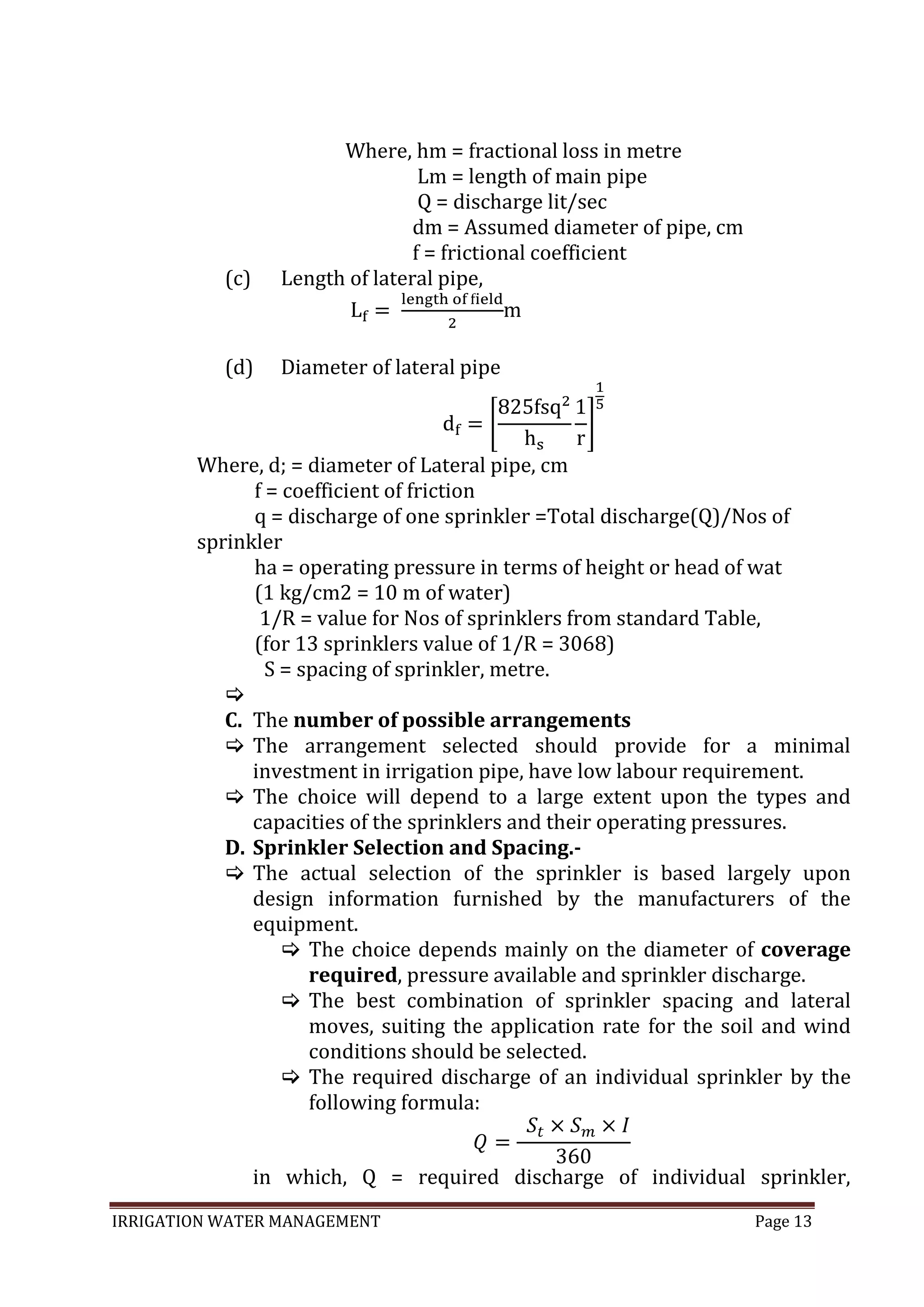IRRIGATION WATER MANAGEMENT Page 13
Where, hm = fractional loss in metre
Lm = length of main pipe
Q = discharge lit/sec
dm = Assumed diameter of pipe, cm
f = frictional coefficient
(c) Length of lateral pipe,
m
(d) Diameter of lateral pipe
Where, d; = diameter of Lateral pipe, cm
f = coefficient of friction
q = discharge of one sprinkler =Total discharge(Q)/Nos of
sprinkler
ha = operating pressure in terms of height or head of wat
(1 kg/cm2 = 10 m of water)
1/R = value for Nos of sprinklers from standard Table,
(for 13 sprinklers value of 1/R = 3068)
S = spacing of sprinkler, metre.

C. The number of possible arrangements
 The arrangement selected should provide for a minimal
investment in irrigation pipe, have low labour requirement.
 The choice will depend to a large extent upon the types and
capacities of the sprinklers and their operating pressures.
D. Sprinkler Selection and Spacing.-
 The actual selection of the sprinkler is based largely upon
design information furnished by the manufacturers of the
equipment.
 The choice depends mainly on the diameter of coverage
required, pressure available and sprinkler discharge.
 The best combination of sprinkler spacing and lateral
moves, suiting the application rate for the soil and wind
conditions should be selected.
 The required discharge of an individual sprinkler by the
following formula:
in which, Q = required discharge of individual sprinkler,
 