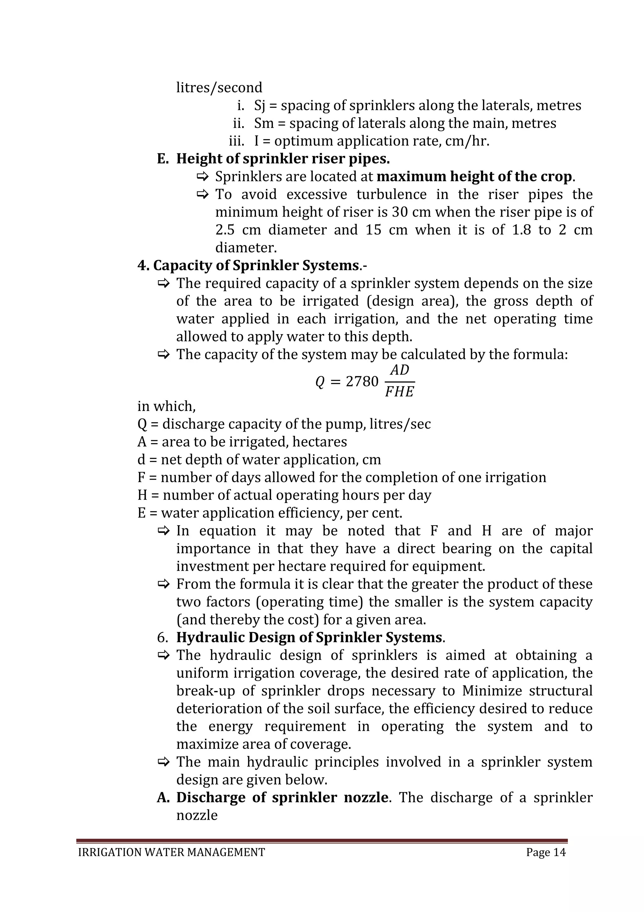 IRRIGATION WATER MANAGEMENT Page 14
litres/second
i. Sj = spacing of sprinklers along the laterals, metres
ii. Sm = spacing of laterals along the main, metres
iii. I = optimum application rate, cm/hr.
E. Height of sprinkler riser pipes.
 Sprinklers are located at maximum height of the crop.
 To avoid excessive turbulence in the riser pipes the
minimum height of riser is 30 cm when the riser pipe is of
2.5 cm diameter and 15 cm when it is of 1.8 to 2 cm
diameter.
4. Capacity of Sprinkler Systems.-
 The required capacity of a sprinkler system depends on the size
of the area to be irrigated (design area), the gross depth of
water applied in each irrigation, and the net operating time
allowed to apply water to this depth.
 The capacity of the system may be calculated by the formula:
in which,
Q = discharge capacity of the pump, litres/sec
A = area to be irrigated, hectares
d = net depth of water application, cm
F = number of days allowed for the completion of one irrigation
H = number of actual operating hours per day
E = water application efficiency, per cent.
 In equation it may be noted that F and H are of major
importance in that they have a direct bearing on the capital
investment per hectare required for equipment.
 From the formula it is clear that the greater the product of these
two factors (operating time) the smaller is the system capacity
(and thereby the cost) for a given area.
6. Hydraulic Design of Sprinkler Systems.
 The hydraulic design of sprinklers is aimed at obtaining a
uniform irrigation coverage, the desired rate of application, the
break-up of sprinkler drops necessary to Minimize structural
deterioration of the soil surface, the efficiency desired to reduce
the energy requirement in operating the system and to
maximize area of coverage.
 The main hydraulic principles involved in a sprinkler system
design are given below.
A. Discharge of sprinkler nozzle. The discharge of a sprinkler
nozzle
 