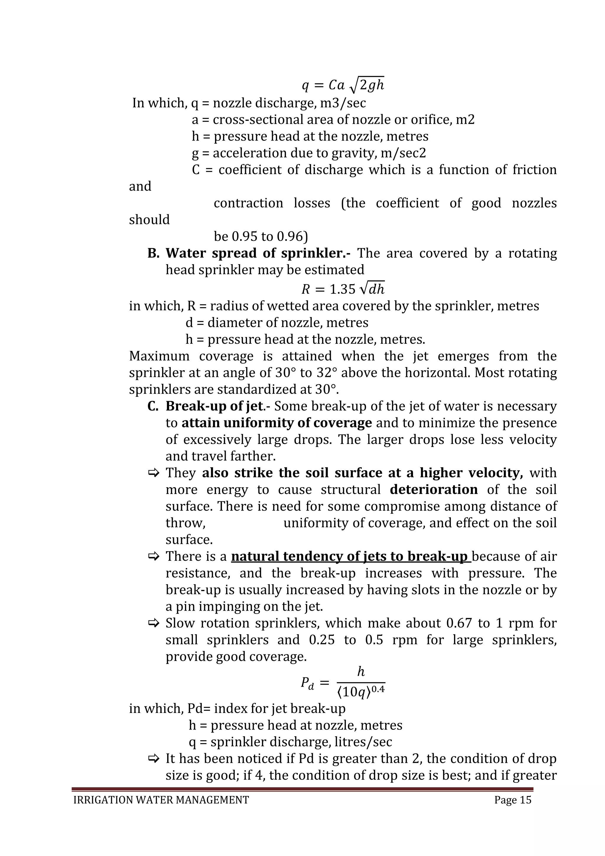 IRRIGATION WATER MANAGEMENT Page 15
In which, q = nozzle discharge, m3/sec
a = cross-sectional area of nozzle or orifice, m2
h = pressure head at the nozzle, metres
g = acceleration due to gravity, m/sec2
C = coefficient of discharge which is a function of friction
and
contraction losses (the coefficient of good nozzles
should
be 0.95 to 0.96)
B. Water spread of sprinkler.- The area covered by a rotating
head sprinkler may be estimated
in which, R = radius of wetted area covered by the sprinkler, metres
d = diameter of nozzle, metres
h = pressure head at the nozzle, metres.
Maximum coverage is attained when the jet emerges from the
sprinkler at an angle of 30° to 32° above the horizontal. Most rotating
sprinklers are standardized at 30°.
C. Break-up of jet.- Some break-up of the jet of water is necessary
to attain uniformity of coverage and to minimize the presence
of excessively large drops. The larger drops lose less velocity
and travel farther.
 They also strike the soil surface at a higher velocity, with
more energy to cause structural deterioration of the soil
surface. There is need for some compromise among distance of
throw, uniformity of coverage, and effect on the soil
surface.
 There is a natural tendency of jets to break-up because of air
resistance, and the break-up increases with pressure. The
break-up is usually increased by having slots in the nozzle or by
a pin impinging on the jet.
 Slow rotation sprinklers, which make about 0.67 to 1 rpm for
small sprinklers and 0.25 to 0.5 rpm for large sprinklers,
provide good coverage.
in which, Pd= index for jet break-up
h = pressure head at nozzle, metres
q = sprinkler discharge, litres/sec
 It has been noticed if Pd is greater than 2, the condition of drop
size is good; if 4, the condition of drop size is best; and if greater
 