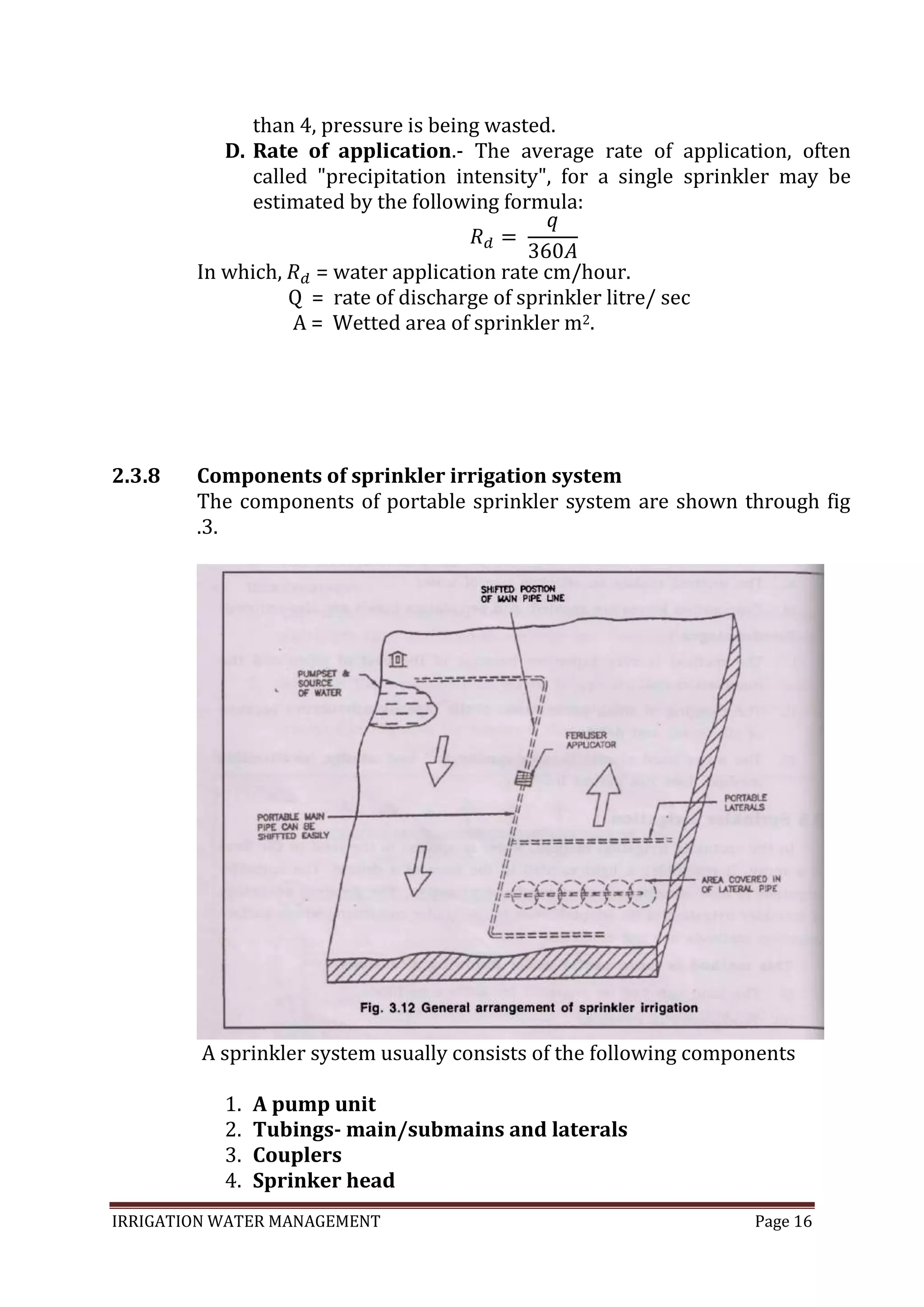 IRRIGATION WATER MANAGEMENT Page 16
than 4, pressure is being wasted.
D. Rate of application.- The average rate of application, often
called "precipitation intensity", for a single sprinkler may be
estimated by the following formula:
In which, = water application rate cm/hour.
Q = rate of discharge of sprinkler litre/ sec
A = Wetted area of sprinkler m2.
2.3.8 Components of sprinkler irrigation system
The components of portable sprinkler system are shown through fig
.3.
A sprinkler system usually consists of the following components
1. A pump unit
2. Tubings- main/submains and laterals
3. Couplers
4. Sprinker head
 