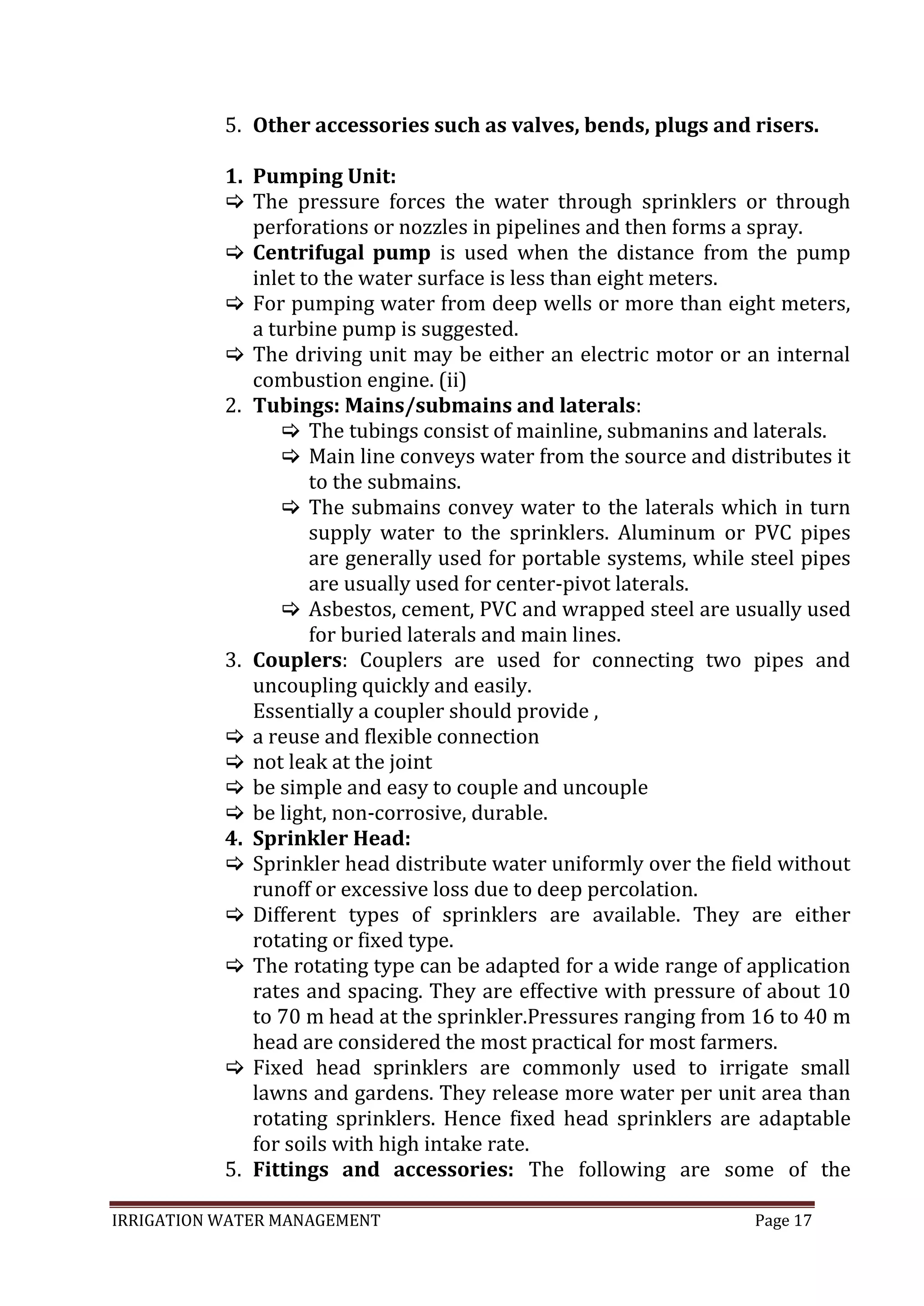 IRRIGATION WATER MANAGEMENT Page 17
5. Other accessories such as valves, bends, plugs and risers.
1. Pumping Unit:
 The pressure forces the water through sprinklers or through
perforations or nozzles in pipelines and then forms a spray.
 Centrifugal pump is used when the distance from the pump
inlet to the water surface is less than eight meters.
 For pumping water from deep wells or more than eight meters,
a turbine pump is suggested.
 The driving unit may be either an electric motor or an internal
combustion engine. (ii)
2. Tubings: Mains/submains and laterals:
 The tubings consist of mainline, submanins and laterals.
 Main line conveys water from the source and distributes it
to the submains.
 The submains convey water to the laterals which in turn
supply water to the sprinklers. Aluminum or PVC pipes
are generally used for portable systems, while steel pipes
are usually used for center-pivot laterals.
 Asbestos, cement, PVC and wrapped steel are usually used
for buried laterals and main lines.
3. Couplers: Couplers are used for connecting two pipes and
uncoupling quickly and easily.
Essentially a coupler should provide ,
 a reuse and flexible connection
 not leak at the joint
 be simple and easy to couple and uncouple
 be light, non-corrosive, durable.
4. Sprinkler Head:
 Sprinkler head distribute water uniformly over the field without
runoff or excessive loss due to deep percolation.
 Different types of sprinklers are available. They are either
rotating or fixed type.
 The rotating type can be adapted for a wide range of application
rates and spacing. They are effective with pressure of about 10
to 70 m head at the sprinkler.Pressures ranging from 16 to 40 m
head are considered the most practical for most farmers.
 Fixed head sprinklers are commonly used to irrigate small
lawns and gardens. They release more water per unit area than
rotating sprinklers. Hence fixed head sprinklers are adaptable
for soils with high intake rate.
5. Fittings and accessories: The following are some of the
 