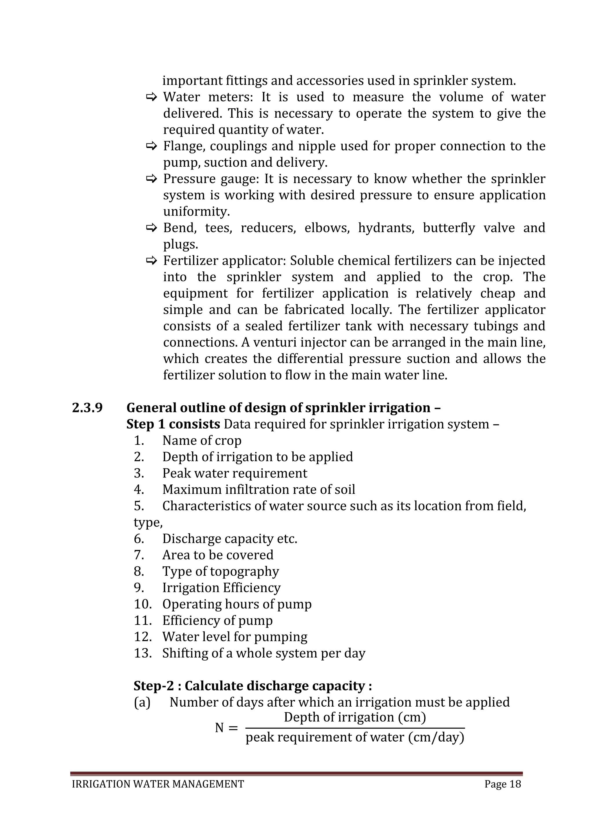 IRRIGATION WATER MANAGEMENT Page 18
important fittings and accessories used in sprinkler system.
 Water meters: It is used to measure the volume of water
delivered. This is necessary to operate the system to give the
required quantity of water.
 Flange, couplings and nipple used for proper connection to the
pump, suction and delivery.
 Pressure gauge: It is necessary to know whether the sprinkler
system is working with desired pressure to ensure application
uniformity.
 Bend, tees, reducers, elbows, hydrants, butterfly valve and
plugs.
 Fertilizer applicator: Soluble chemical fertilizers can be injected
into the sprinkler system and applied to the crop. The
equipment for fertilizer application is relatively cheap and
simple and can be fabricated locally. The fertilizer applicator
consists of a sealed fertilizer tank with necessary tubings and
connections. A venturi injector can be arranged in the main line,
which creates the differential pressure suction and allows the
fertilizer solution to flow in the main water line.
2.3.9 General outline of design of sprinkler irrigation –
Step 1 consists Data required for sprinkler irrigation system –
1. Name of crop
2. Depth of irrigation to be applied
3. Peak water requirement
4. Maximum infiltration rate of soil
5. Characteristics of water source such as its location from field,
type,
6. Discharge capacity etc.
7. Area to be covered
8. Type of topography
9. Irrigation Efficiency
10. Operating hours of pump
11. Efficiency of pump
12. Water level for pumping
13. Shifting of a whole system per day
Step-2 : Calculate discharge capacity :
(a) Number of days after which an irrigation must be applied
 