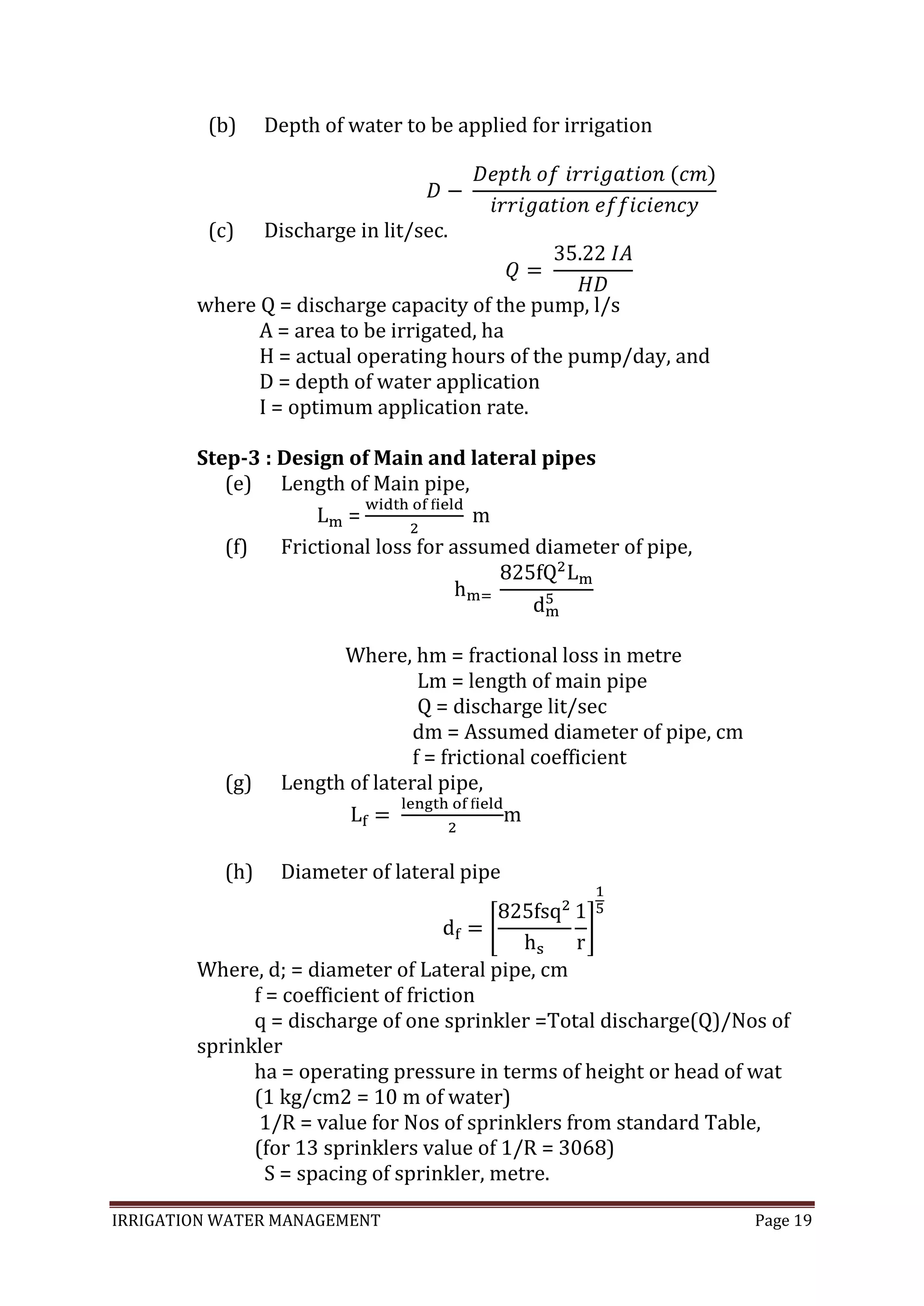 IRRIGATION WATER MANAGEMENT Page 19
(b) Depth of water to be applied for irrigation
(c) Discharge in lit/sec.
where Q = discharge capacity of the pump, l/s
A = area to be irrigated, ha
H = actual operating hours of the pump/day, and
D = depth of water application
I = optimum application rate.
Step-3 : Design of Main and lateral pipes
(e) Length of Main pipe,
=
(f) Frictional loss for assumed diameter of pipe,
Where, hm = fractional loss in metre
Lm = length of main pipe
Q = discharge lit/sec
dm = Assumed diameter of pipe, cm
f = frictional coefficient
(g) Length of lateral pipe,
m
(h) Diameter of lateral pipe
Where, d; = diameter of Lateral pipe, cm
f = coefficient of friction
q = discharge of one sprinkler =Total discharge(Q)/Nos of
sprinkler
ha = operating pressure in terms of height or head of wat
(1 kg/cm2 = 10 m of water)
1/R = value for Nos of sprinklers from standard Table,
(for 13 sprinklers value of 1/R = 3068)
S = spacing of sprinkler, metre.
 