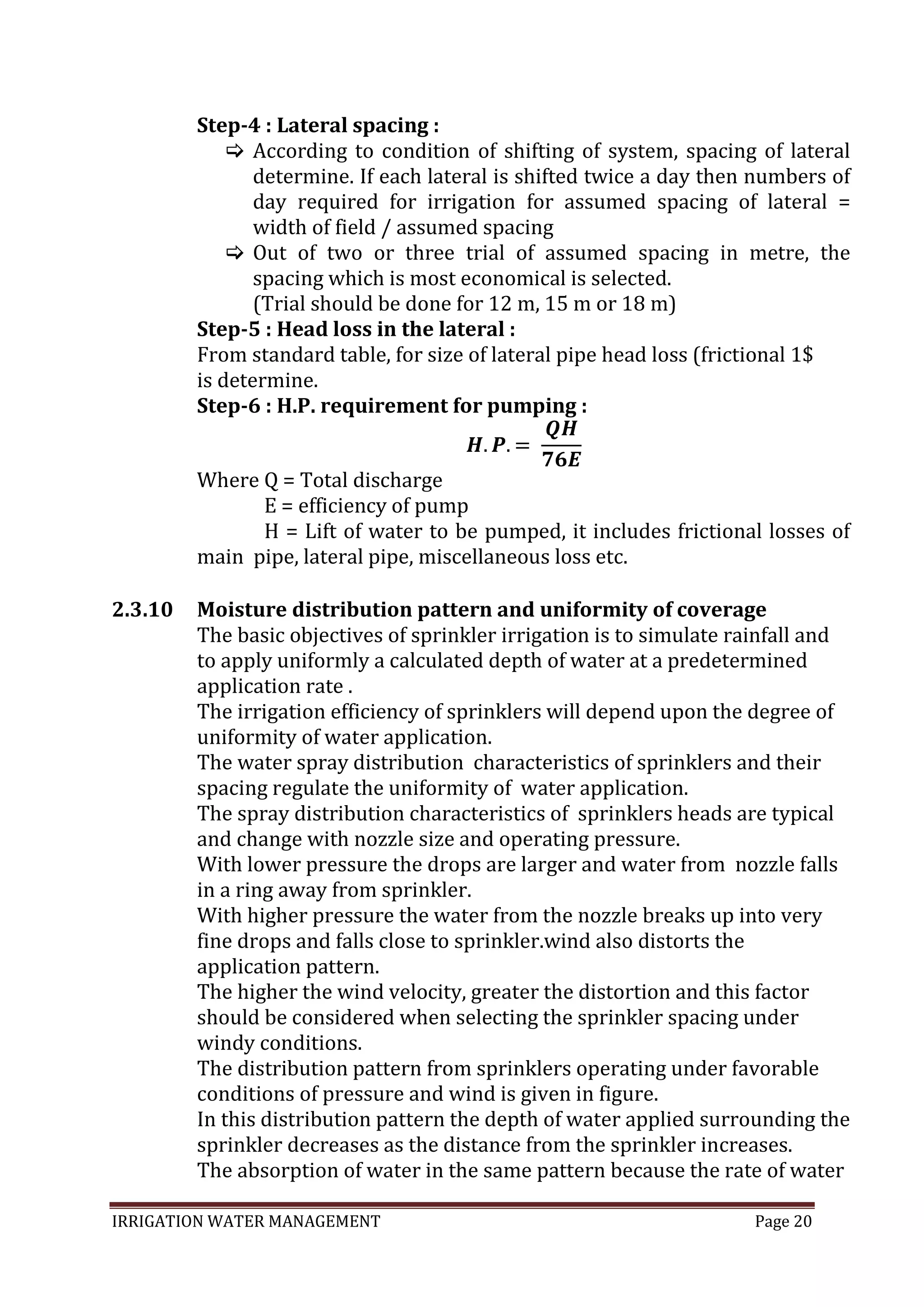 IRRIGATION WATER MANAGEMENT Page 20
Step-4 : Lateral spacing :
 According to condition of shifting of system, spacing of lateral
determine. If each lateral is shifted twice a day then numbers of
day required for irrigation for assumed spacing of lateral =
width of field / assumed spacing
 Out of two or three trial of assumed spacing in metre, the
spacing which is most economical is selected.
(Trial should be done for 12 m, 15 m or 18 m)
Step-5 : Head loss in the lateral :
From standard table, for size of lateral pipe head loss (frictional 1$
is determine.
Step-6 : H.P. requirement for pumping :
Where Q = Total discharge
E = efficiency of pump
H = Lift of water to be pumped, it includes frictional losses of
main pipe, lateral pipe, miscellaneous loss etc.
2.3.10 Moisture distribution pattern and uniformity of coverage
The basic objectives of sprinkler irrigation is to simulate rainfall and
to apply uniformly a calculated depth of water at a predetermined
application rate .
The irrigation efficiency of sprinklers will depend upon the degree of
uniformity of water application.
The water spray distribution characteristics of sprinklers and their
spacing regulate the uniformity of water application.
The spray distribution characteristics of sprinklers heads are typical
and change with nozzle size and operating pressure.
With lower pressure the drops are larger and water from nozzle falls
in a ring away from sprinkler.
With higher pressure the water from the nozzle breaks up into very
fine drops and falls close to sprinkler.wind also distorts the
application pattern.
The higher the wind velocity, greater the distortion and this factor
should be considered when selecting the sprinkler spacing under
windy conditions.
The distribution pattern from sprinklers operating under favorable
conditions of pressure and wind is given in figure.
In this distribution pattern the depth of water applied surrounding the
sprinkler decreases as the distance from the sprinkler increases.
The absorption of water in the same pattern because the rate of water
 