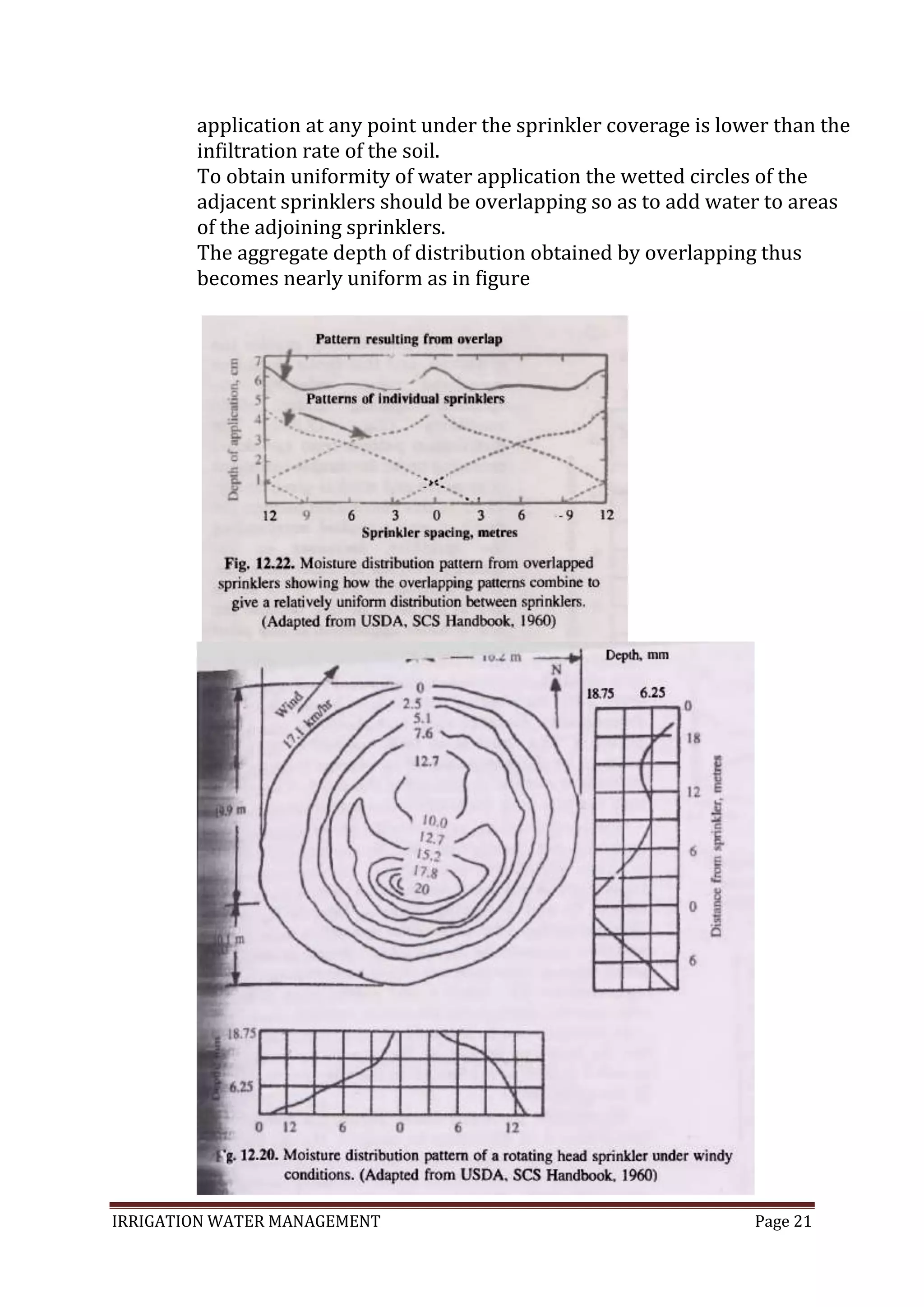 IRRIGATION WATER MANAGEMENT Page 21
application at any point under the sprinkler coverage is lower than the
infiltration rate of the soil.
To obtain uniformity of water application the wetted circles of the
adjacent sprinklers should be overlapping so as to add water to areas
of the adjoining sprinklers.
The aggregate depth of distribution obtained by overlapping thus
becomes nearly uniform as in figure
 