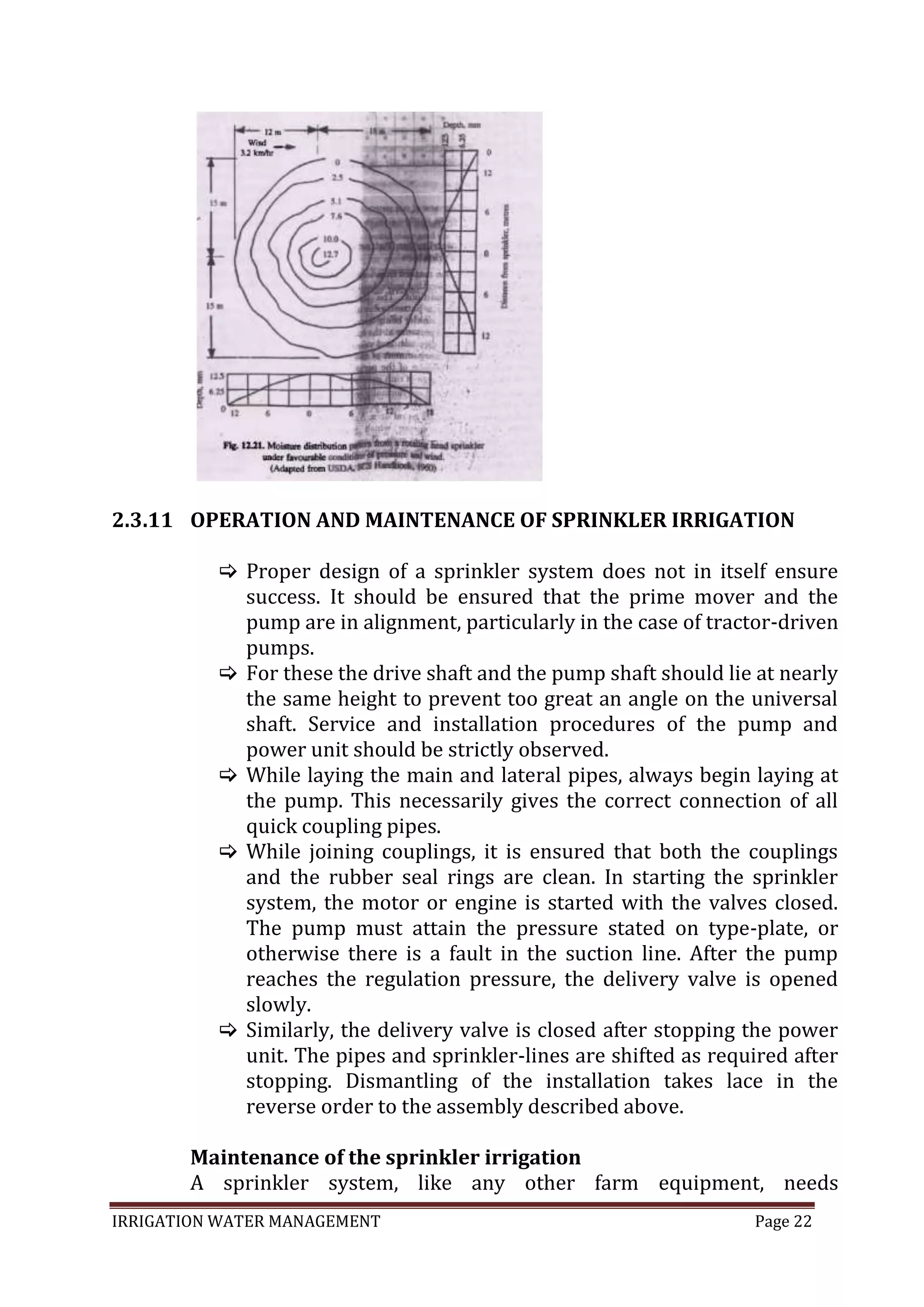 IRRIGATION WATER MANAGEMENT Page 22
2.3.11 OPERATION AND MAINTENANCE OF SPRINKLER IRRIGATION
 Proper design of a sprinkler system does not in itself ensure
success. It should be ensured that the prime mover and the
pump are in alignment, particularly in the case of tractor-driven
pumps.
 For these the drive shaft and the pump shaft should lie at nearly
the same height to prevent too great an angle on the universal
shaft. Service and installation procedures of the pump and
power unit should be strictly observed.
 While laying the main and lateral pipes, always begin laying at
the pump. This necessarily gives the correct connection of all
quick coupling pipes.
 While joining couplings, it is ensured that both the couplings
and the rubber seal rings are clean. In starting the sprinkler
system, the motor or engine is started with the valves closed.
The pump must attain the pressure stated on type-plate, or
otherwise there is a fault in the suction line. After the pump
reaches the regulation pressure, the delivery valve is opened
slowly.
 Similarly, the delivery valve is closed after stopping the power
unit. The pipes and sprinkler-lines are shifted as required after
stopping. Dismantling of the installation takes lace in the
reverse order to the assembly described above.
Maintenance of the sprinkler irrigation
A sprinkler system, like any other farm equipment, needs
 