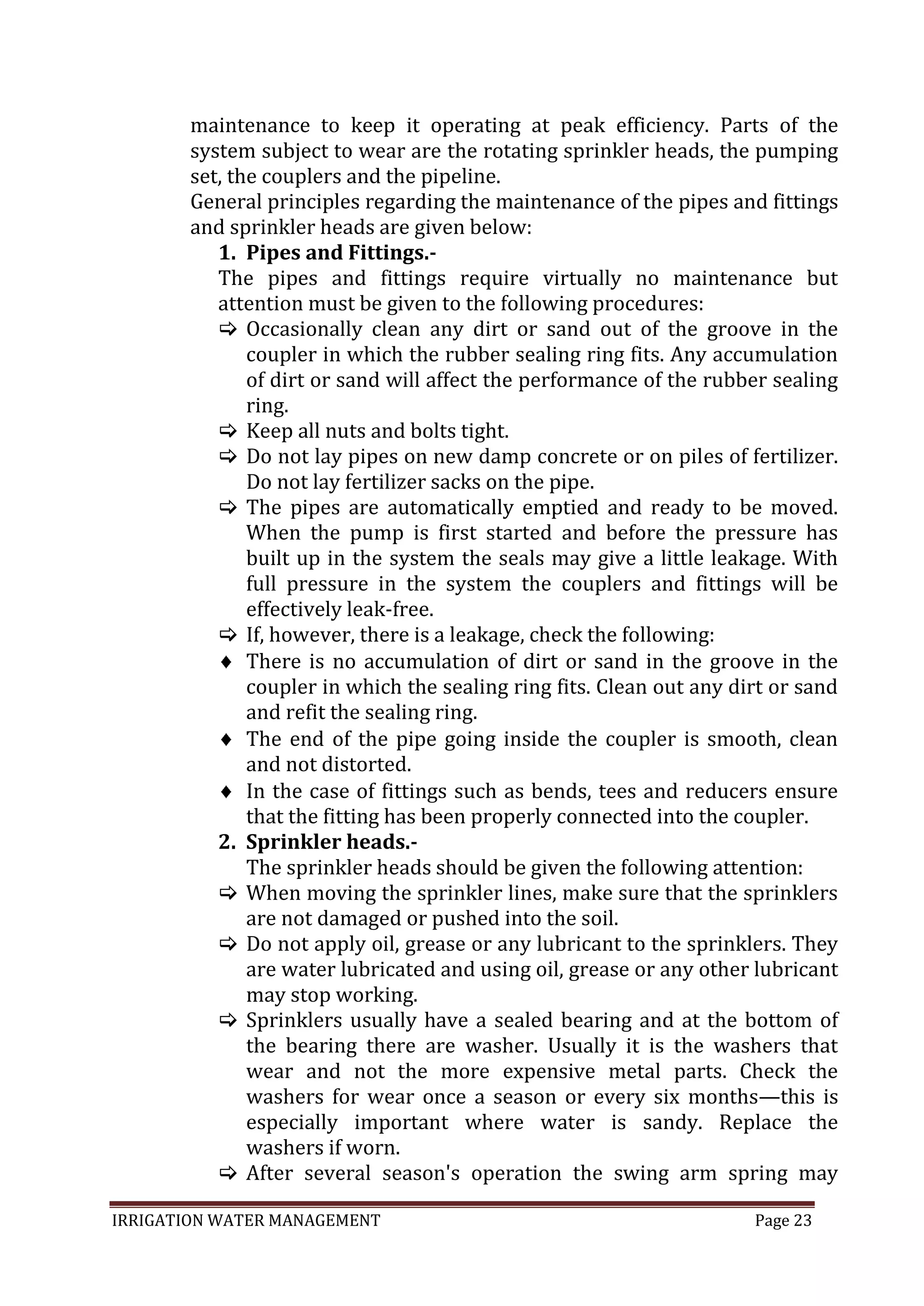IRRIGATION WATER MANAGEMENT Page 23
maintenance to keep it operating at peak efficiency. Parts of the
system subject to wear are the rotating sprinkler heads, the pumping
set, the couplers and the pipeline.
General principles regarding the maintenance of the pipes and fittings
and sprinkler heads are given below:
1. Pipes and Fittings.-
The pipes and fittings require virtually no maintenance but
attention must be given to the following procedures:
 Occasionally clean any dirt or sand out of the groove in the
coupler in which the rubber sealing ring fits. Any accumulation
of dirt or sand will affect the performance of the rubber sealing
ring.
 Keep all nuts and bolts tight.
 Do not lay pipes on new damp concrete or on piles of fertilizer.
Do not lay fertilizer sacks on the pipe.
 The pipes are automatically emptied and ready to be moved.
When the pump is first started and before the pressure has
built up in the system the seals may give a little leakage. With
full pressure in the system the couplers and fittings will be
effectively leak-free.
 If, however, there is a leakage, check the following:
There is no accumulation of dirt or sand in the groove in the
coupler in which the sealing ring fits. Clean out any dirt or sand
and refit the sealing ring.
The end of the pipe going inside the coupler is smooth, clean
and not distorted.
In the case of fittings such as bends, tees and reducers ensure
that the fitting has been properly connected into the coupler.
2. Sprinkler heads.-
The sprinkler heads should be given the following attention:
 When moving the sprinkler lines, make sure that the sprinklers
are not damaged or pushed into the soil.
 Do not apply oil, grease or any lubricant to the sprinklers. They
are water lubricated and using oil, grease or any other lubricant
may stop working.
 Sprinklers usually have a sealed bearing and at the bottom of
the bearing there are washer. Usually it is the washers that
wear and not the more expensive metal parts. Check the
washers for wear once a season or every six months—this is
especially important where water is sandy. Replace the
washers if worn.
 After several season's operation the swing arm spring may
 