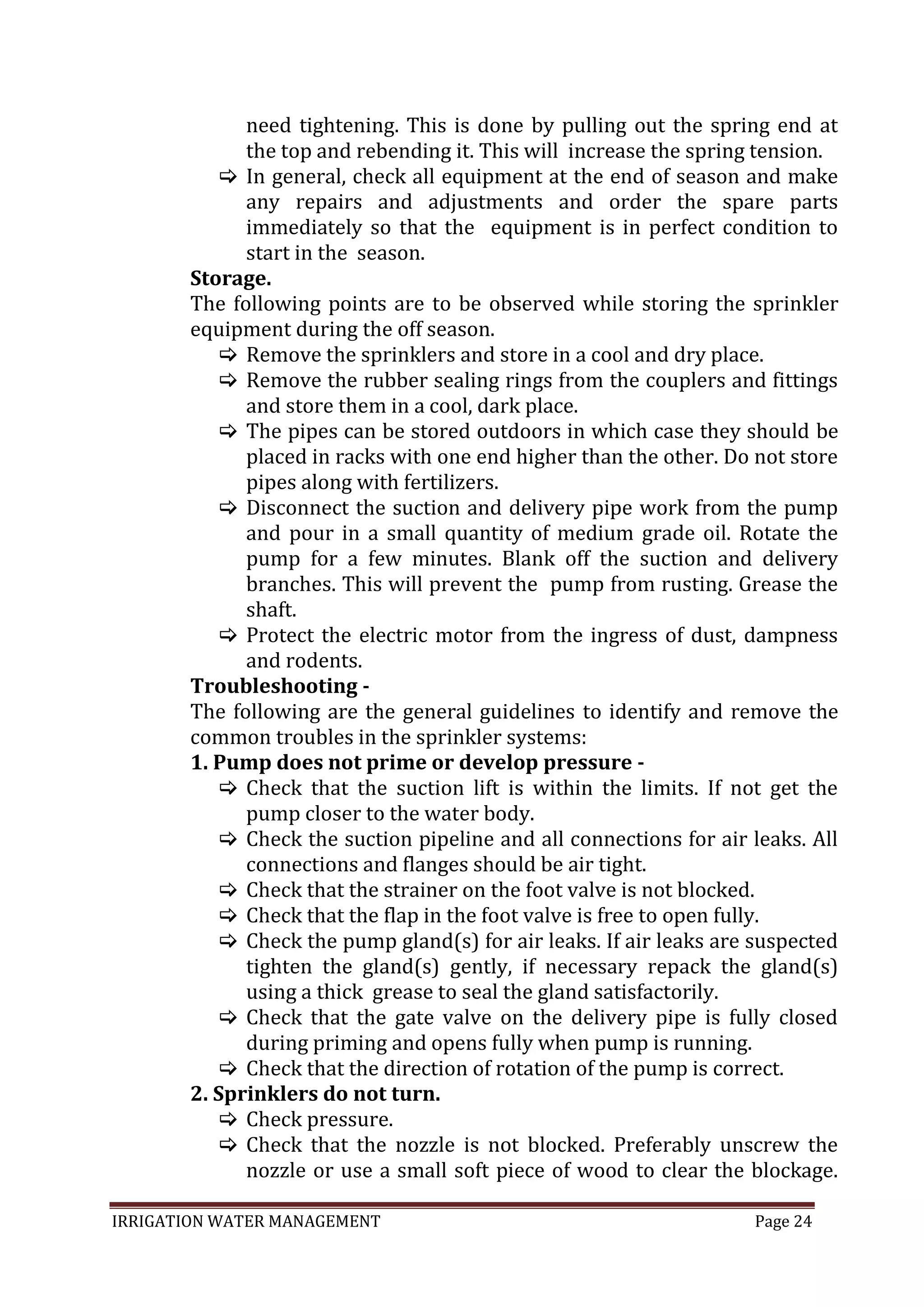 IRRIGATION WATER MANAGEMENT Page 24
need tightening. This is done by pulling out the spring end at
the top and rebending it. This will increase the spring tension.
 In general, check all equipment at the end of season and make
any repairs and adjustments and order the spare parts
immediately so that the equipment is in perfect condition to
start in the season.
Storage.
The following points are to be observed while storing the sprinkler
equipment during the off season.
 Remove the sprinklers and store in a cool and dry place.
 Remove the rubber sealing rings from the couplers and fittings
and store them in a cool, dark place.
 The pipes can be stored outdoors in which case they should be
placed in racks with one end higher than the other. Do not store
pipes along with fertilizers.
 Disconnect the suction and delivery pipe work from the pump
and pour in a small quantity of medium grade oil. Rotate the
pump for a few minutes. Blank off the suction and delivery
branches. This will prevent the pump from rusting. Grease the
shaft.
 Protect the electric motor from the ingress of dust, dampness
and rodents.
Troubleshooting -
The following are the general guidelines to identify and remove the
common troubles in the sprinkler systems:
1. Pump does not prime or develop pressure -
 Check that the suction lift is within the limits. If not get the
pump closer to the water body.
 Check the suction pipeline and all connections for air leaks. All
connections and flanges should be air tight.
 Check that the strainer on the foot valve is not blocked.
 Check that the flap in the foot valve is free to open fully.
 Check the pump gland(s) for air leaks. If air leaks are suspected
tighten the gland(s) gently, if necessary repack the gland(s)
using a thick grease to seal the gland satisfactorily.
 Check that the gate valve on the delivery pipe is fully closed
during priming and opens fully when pump is running.
 Check that the direction of rotation of the pump is correct.
2. Sprinklers do not turn.
 Check pressure.
 Check that the nozzle is not blocked. Preferably unscrew the
nozzle or use a small soft piece of wood to clear the blockage.
 