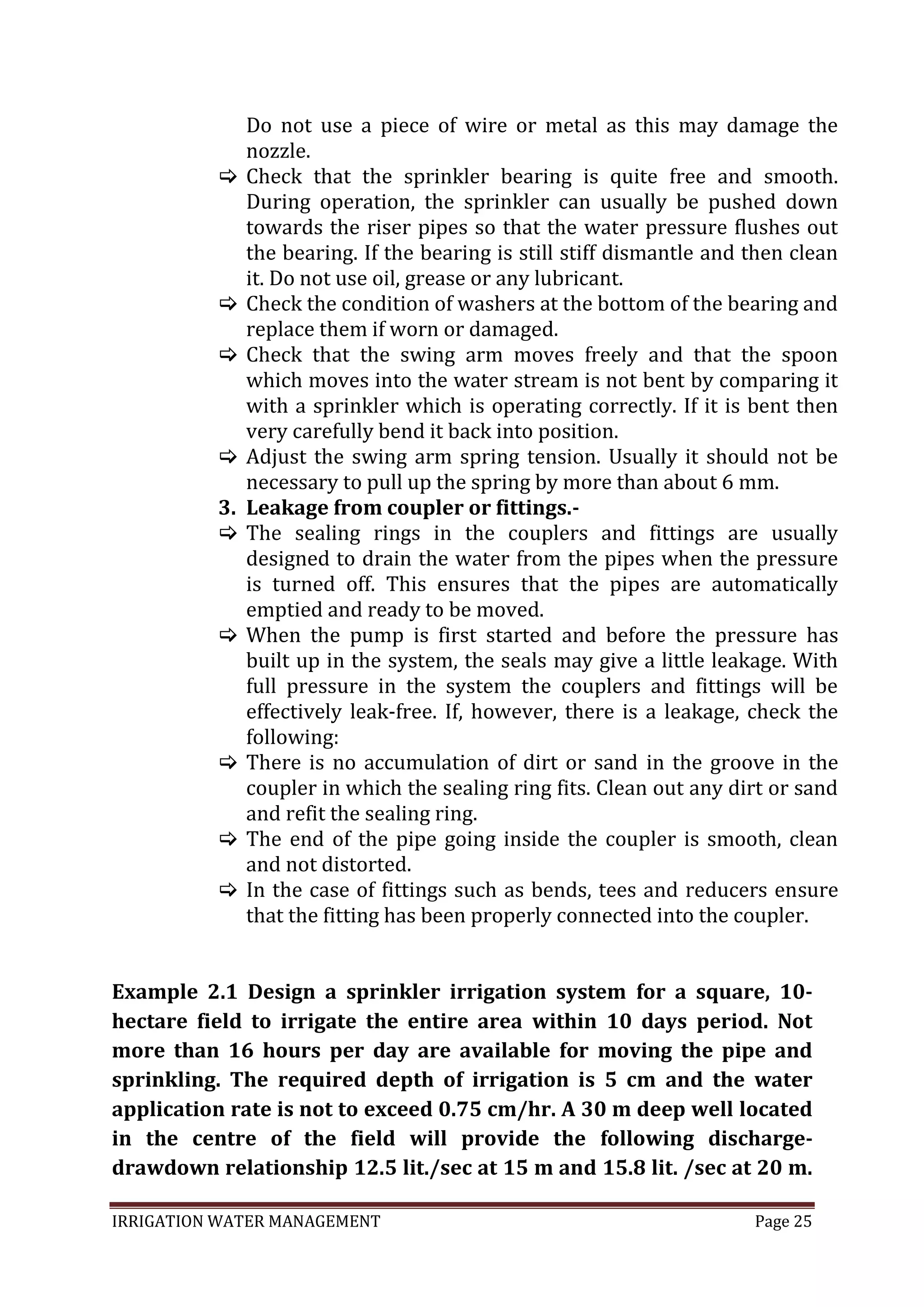 IRRIGATION WATER MANAGEMENT Page 25
Example 2.1 Design a sprinkler irrigation system for a square, 10-
hectare field to irrigate the entire area within 10 days period. Not
more than 16 hours per day are available for moving the pipe and
sprinkling. The required depth of irrigation is 5 cm and the water
application rate is not to exceed 0.75 cm/hr. A 30 m deep well located
in the centre of the field will provide the following discharge-
drawdown relationship 12.5 lit./sec at 15 m and 15.8 lit. /sec at 20 m.
Do not use a piece of wire or metal as this may damage the
nozzle.
 Check that the sprinkler bearing is quite free and smooth.
During operation, the sprinkler can usually be pushed down
towards the riser pipes so that the water pressure flushes out
the bearing. If the bearing is still stiff dismantle and then clean
it. Do not use oil, grease or any lubricant.
 Check the condition of washers at the bottom of the bearing and
replace them if worn or damaged.
 Check that the swing arm moves freely and that the spoon
which moves into the water stream is not bent by comparing it
with a sprinkler which is operating correctly. If it is bent then
very carefully bend it back into position.
 Adjust the swing arm spring tension. Usually it should not be
necessary to pull up the spring by more than about 6 mm.
3. Leakage from coupler or fittings.-
 The sealing rings in the couplers and fittings are usually
designed to drain the water from the pipes when the pressure
is turned off. This ensures that the pipes are automatically
emptied and ready to be moved.
 When the pump is first started and before the pressure has
built up in the system, the seals may give a little leakage. With
full pressure in the system the couplers and fittings will be
effectively leak-free. If, however, there is a leakage, check the
following:
 There is no accumulation of dirt or sand in the groove in the
coupler in which the sealing ring fits. Clean out any dirt or sand
and refit the sealing ring.
 The end of the pipe going inside the coupler is smooth, clean
and not distorted.
 In the case of fittings such as bends, tees and reducers ensure
that the fitting has been properly connected into the coupler.
 