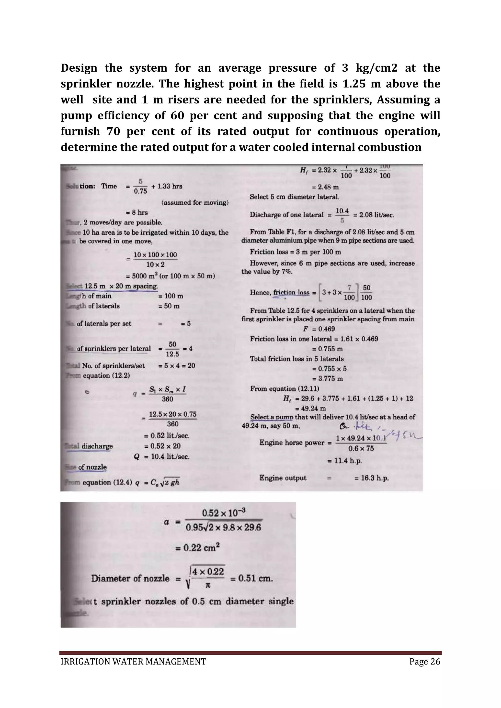 IRRIGATION WATER MANAGEMENT Page 26
Design the system for an average pressure of 3 kg/cm2 at the
sprinkler nozzle. The highest point in the field is 1.25 m above the
well site and 1 m risers are needed for the sprinklers, Assuming a
pump efficiency of 60 per cent and supposing that the engine will
furnish 70 per cent of its rated output for continuous operation,
determine the rated output for a water cooled internal combustion
 